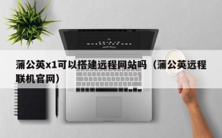 伊犁哈萨克蒲公英x1可以搭建远程网站吗（蒲公英远程联机官网）